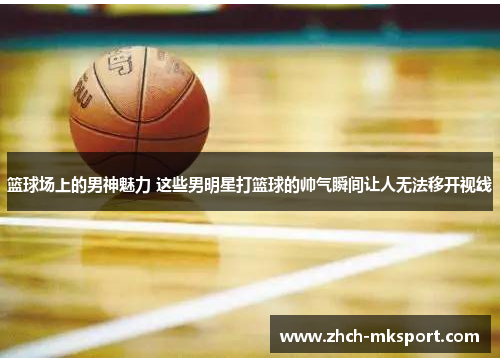 篮球场上的男神魅力 这些男明星打篮球的帅气瞬间让人无法移开视线