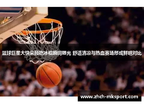 篮球巨星大快朵颐吃冰棍瞬间曝光 舒适清凉与热血赛场形成鲜明对比