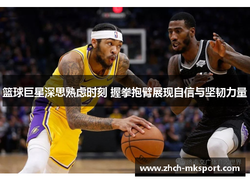 篮球巨星深思熟虑时刻 握拳抱臂展现自信与坚韧力量
