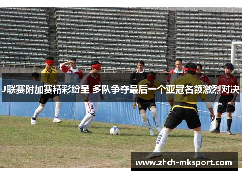 J联赛附加赛精彩纷呈 多队争夺最后一个亚冠名额激烈对决